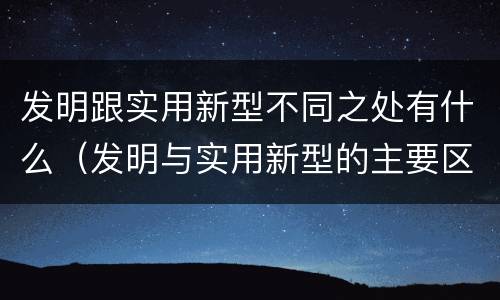 发明跟实用新型不同之处有什么（发明与实用新型的主要区别）
