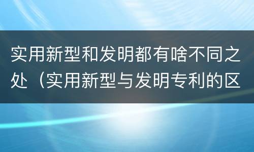 实用新型和发明都有啥不同之处（实用新型与发明专利的区别有哪些）