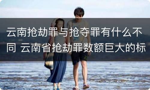 云南抢劫罪与抢夺罪有什么不同 云南省抢劫罪数额巨大的标准