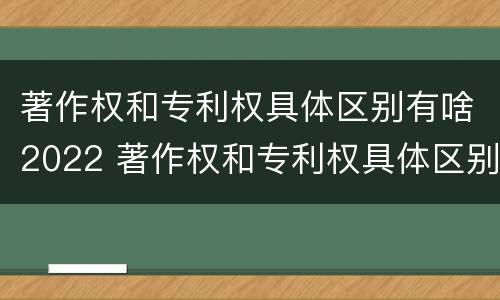 著作权和专利权具体区别有啥2022 著作权和专利权具体区别有啥2022年的