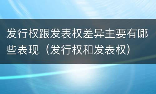 发行权跟发表权差异主要有哪些表现（发行权和发表权）