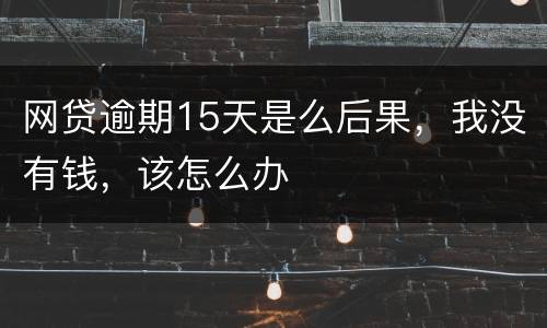 网贷逾期15天是么后果，我没有钱，该怎么办