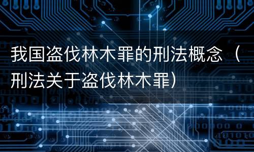 我国盗伐林木罪的刑法概念（刑法关于盗伐林木罪）