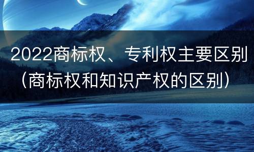 2022商标权、专利权主要区别（商标权和知识产权的区别）