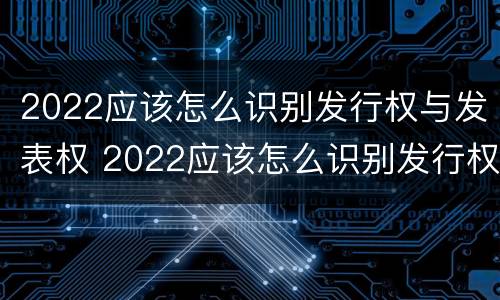 2022应该怎么识别发行权与发表权 2022应该怎么识别发行权与发表权的区别