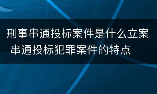 刑事串通投标案件是什么立案 串通投标犯罪案件的特点