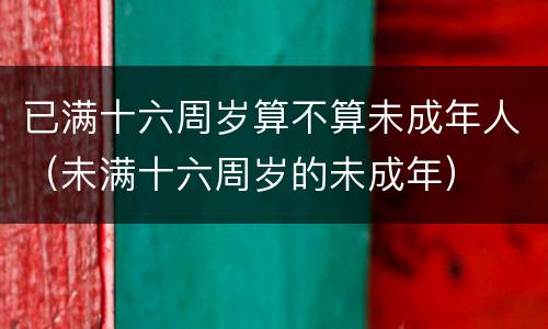 已满十六周岁算不算未成年人（未满十六周岁的未成年）