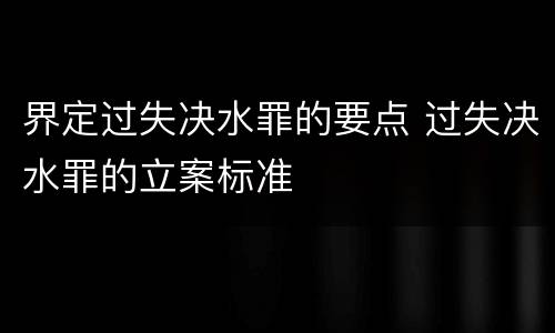 界定过失决水罪的要点 过失决水罪的立案标准
