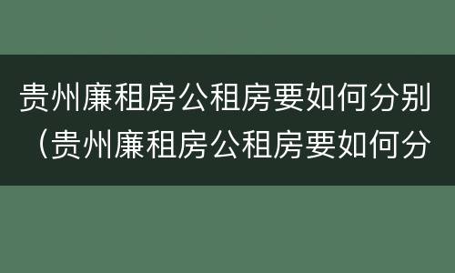 贵州廉租房公租房要如何分别（贵州廉租房公租房要如何分别购买）