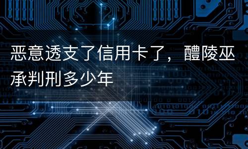 恶意透支了信用卡了，醴陵巫承判刑多少年