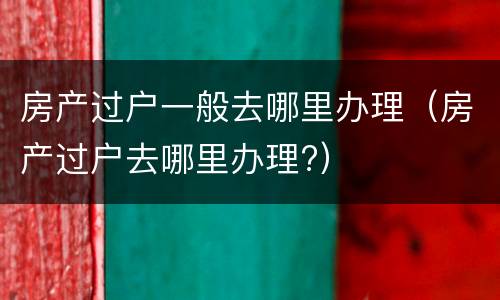 房产过户一般去哪里办理（房产过户去哪里办理?）
