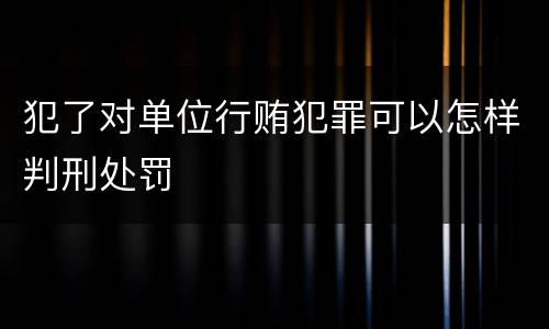 犯了对单位行贿犯罪可以怎样判刑处罚