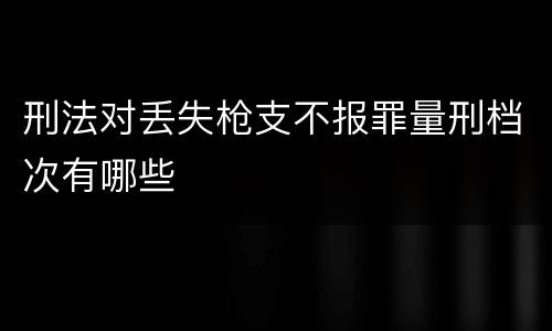 刑法对丢失枪支不报罪量刑档次有哪些