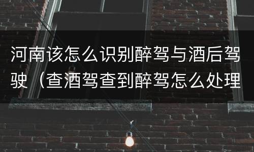 河南该怎么识别醉驾与酒后驾驶（查酒驾查到醉驾怎么处理）