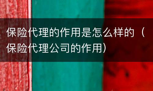 保险代理的作用是怎么样的（保险代理公司的作用）
