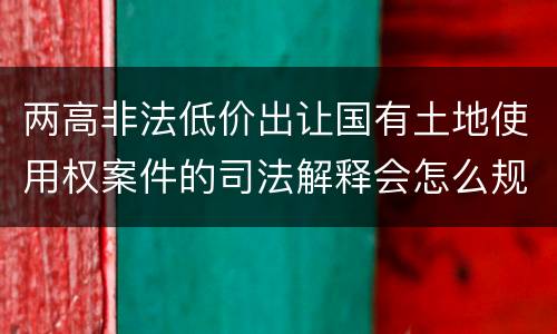 两高非法低价出让国有土地使用权案件的司法解释会怎么规定