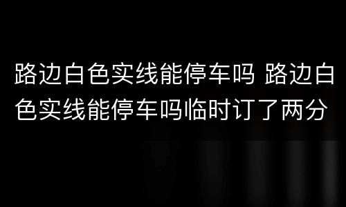 路边白色实线能停车吗 路边白色实线能停车吗临时订了两分钟