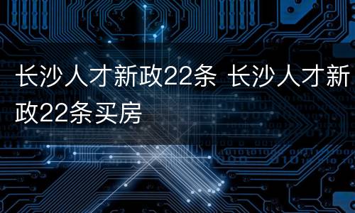 长沙人才新政22条 长沙人才新政22条买房