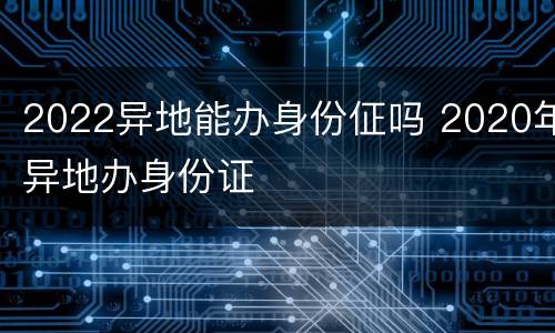 2022异地能办身份佂吗 2020年异地办身份证