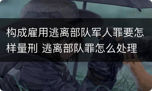 构成雇用逃离部队军人罪要怎样量刑 逃离部队罪怎么处理