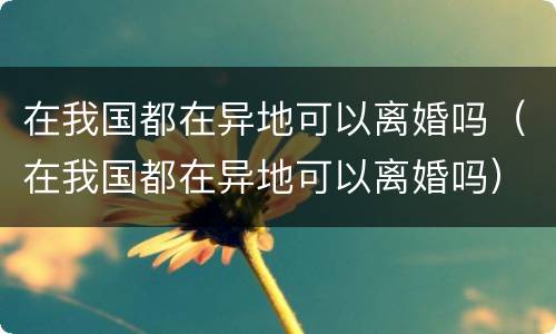 在我国都在异地可以离婚吗（在我国都在异地可以离婚吗）