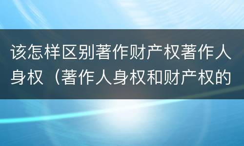 该怎样区别著作财产权著作人身权（著作人身权和财产权的区别）
