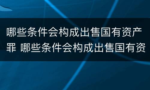 哪些条件会构成出售国有资产罪 哪些条件会构成出售国有资产罪