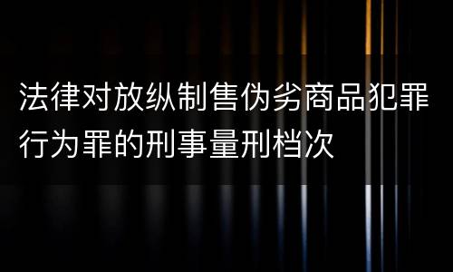 法律对放纵制售伪劣商品犯罪行为罪的刑事量刑档次