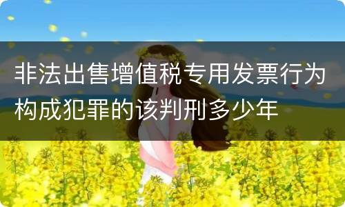 非法出售增值税专用发票行为构成犯罪的该判刑多少年