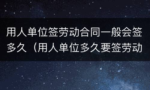 用人单位签劳动合同一般会签多久（用人单位多久要签劳动合同）