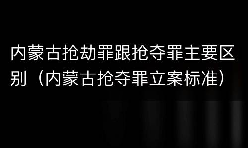 内蒙古抢劫罪跟抢夺罪主要区别（内蒙古抢夺罪立案标准）