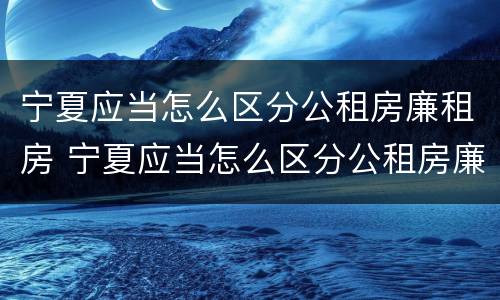 宁夏应当怎么区分公租房廉租房 宁夏应当怎么区分公租房廉租房呢