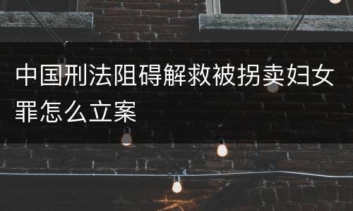 中国刑法阻碍解救被拐卖妇女罪怎么立案