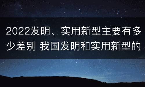 2022发明、实用新型主要有多少差别 我国发明和实用新型的标准