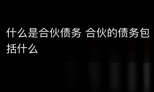 什么是合伙债务 合伙的债务包括什么