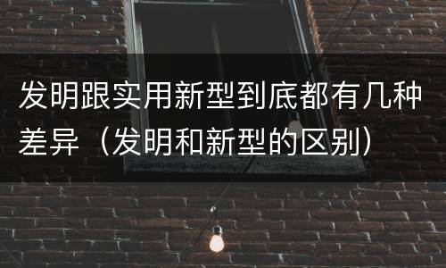 发明跟实用新型到底都有几种差异（发明和新型的区别）