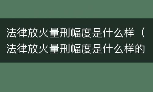 法律放火量刑幅度是什么样（法律放火量刑幅度是什么样的）