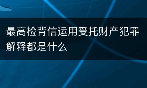 最高检背信运用受托财产犯罪解释都是什么