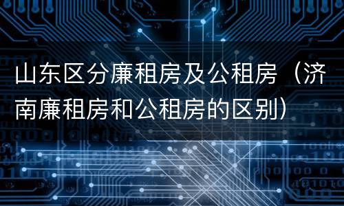 山东区分廉租房及公租房（济南廉租房和公租房的区别）