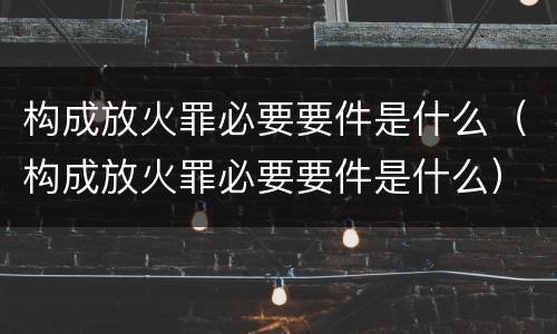 构成放火罪必要要件是什么（构成放火罪必要要件是什么）