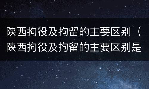 陕西拘役及拘留的主要区别（陕西拘役及拘留的主要区别是什么）