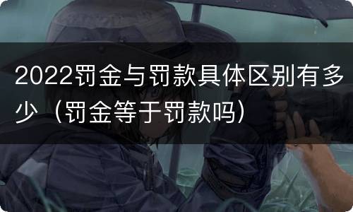 2022罚金与罚款具体区别有多少（罚金等于罚款吗）