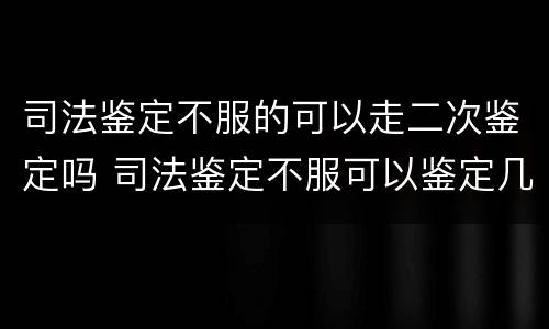 司法鉴定不服的可以走二次鉴定吗 司法鉴定不服可以鉴定几次