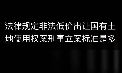法律规定非法低价出让国有土地使用权案刑事立案标准是多少