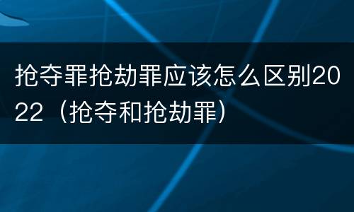 抢夺罪抢劫罪应该怎么区别2022（抢夺和抢劫罪）