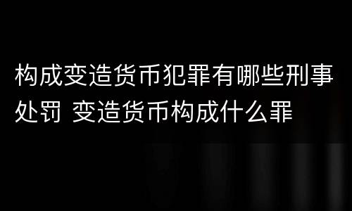 构成变造货币犯罪有哪些刑事处罚 变造货币构成什么罪