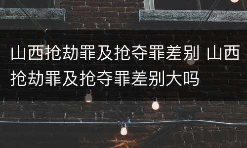 山西抢劫罪及抢夺罪差别 山西抢劫罪及抢夺罪差别大吗