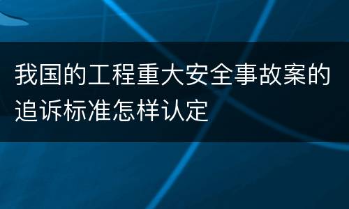 我国的工程重大安全事故案的追诉标准怎样认定