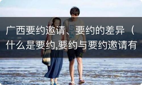 广西要约邀请、要约的差异（什么是要约,要约与要约邀请有什么区别）