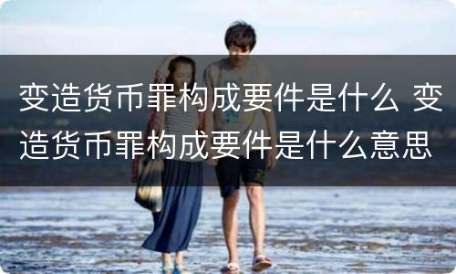 变造货币罪构成要件是什么 变造货币罪构成要件是什么意思